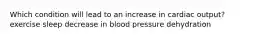 Which condition will lead to an increase in cardiac output? exercise sleep decrease in blood pressure dehydration