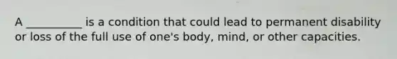 A __________ is a condition that could lead to permanent disability or loss of the full use of one's body, mind, or other capacities.