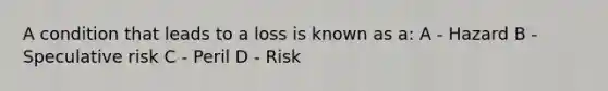 A condition that leads to a loss is known as a: A - Hazard B - Speculative risk C - Peril D - Risk