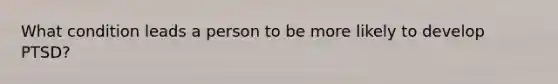 What condition leads a person to be more likely to develop PTSD?