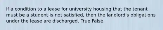 If a condition to a lease for university housing that the tenant must be a student is not satisfied, then the landlord's obligations under the lease are discharged. True False