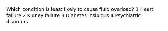 Which condition is least likely to cause fluid overload? 1 Heart failure 2 Kidney failure 3 Diabetes insipidus 4 Psychiatric disorders