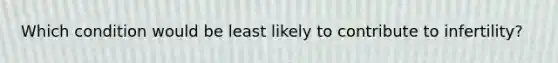 Which condition would be least likely to contribute to infertility?