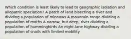 Which condition is least likely to lead to geographic isolation and allopatric speciation? A patch of land bisecting a river and dividing a population of minnows A mountain range dividing a population of moths A narrow, but deep, river dividing a population of hummingbirds An eight-lane highway dividing a population of snails with limited mobility