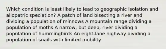 Which condition is least likely to lead to geographic isolation and allopatric speciation? A patch of land bisecting a river and dividing a population of minnows A mountain range dividing a population of moths A narrow, but deep, river dividing a population of hummingbirds An eight-lane highway dividing a population of snails with limited mobility