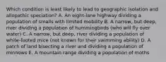 Which condition is least likely to lead to geographic isolation and allopathic speciation? A. An eight-lane highway dividing a population of smalls with limited mobility B. A narrow, but deep, river dividing a population of hummingbirds (who will fly over water) C. A narrow, but deep, river dividing a population of white-footed mice (not known for their swimming ability) D. A patch of land bisecting a river and dividing a population of minnows E. A mountain range dividing a population of moths