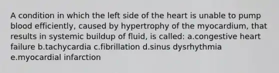 A condition in which the left side of the heart is unable to pump blood efficiently, caused by hypertrophy of the myocardium, that results in systemic buildup of fluid, is called: a.congestive heart failure b.tachycardia c.fibrillation d.sinus dysrhythmia e.myocardial infarction