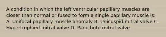 A condition in which the left ventricular papillary muscles are closer than normal or fused to form a single papillary muscle is: A. Unifocal papillary muscle anomaly B. Unicuspid mitral valve C. Hypertrophied mitral valve D. Parachute mitral valve