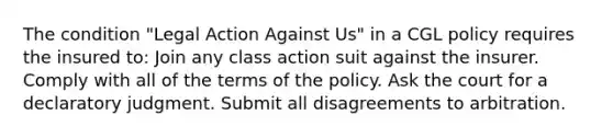 The condition "Legal Action Against Us" in a CGL policy requires the insured to: Join any class action suit against the insurer. Comply with all of the terms of the policy. Ask the court for a declaratory judgment. Submit all disagreements to arbitration.