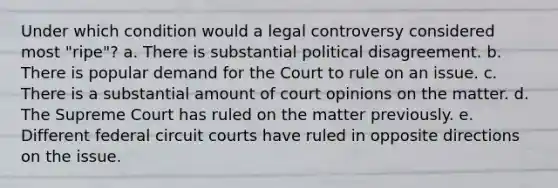 Under which condition would a legal controversy considered most "ripe"? a. There is substantial political disagreement. b. There is popular demand for the Court to rule on an issue. c. There is a substantial amount of court opinions on the matter. d. The Supreme Court has ruled on the matter previously. e. Different federal circuit courts have ruled in opposite directions on the issue.