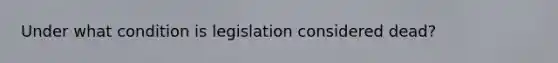 Under what condition is legislation considered dead?