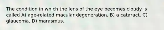 The condition in which the lens of the eye becomes cloudy is called A) age-related macular degeneration. B) a cataract. C) glaucoma. D) marasmus.