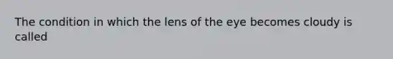 The condition in which the lens of the eye becomes cloudy is called