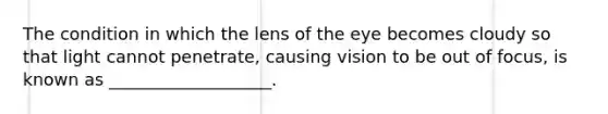 The condition in which the lens of the eye becomes cloudy so that light cannot penetrate, causing vision to be out of focus, is known as ___________________.