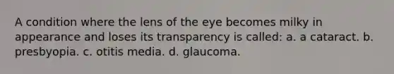 A condition where the lens of the eye becomes milky in appearance and loses its transparency is called: a. a cataract. b. presbyopia. c. otitis media. d. glaucoma.