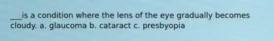 ___is a condition where the lens of the eye gradually becomes cloudy. a. glaucoma b. cataract c. presbyopia