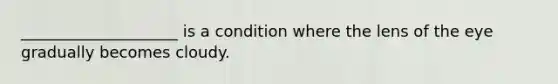 ____________________ is a condition where the lens of the eye gradually becomes cloudy.