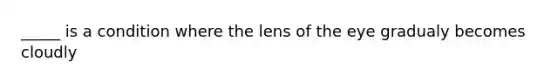 _____ is a condition where the lens of the eye gradualy becomes cloudly