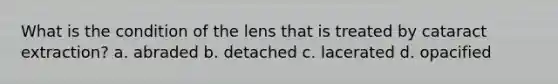 What is the condition of the lens that is treated by cataract extraction? a. abraded b. detached c. lacerated d. opacified