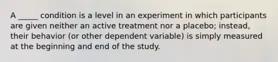 A _____ condition is a level in an experiment in which participants are given neither an active treatment nor a placebo; instead, their behavior (or other dependent variable) is simply measured at the beginning and end of the study.