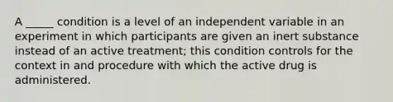 A _____ condition is a level of an independent variable in an experiment in which participants are given an inert substance instead of an active treatment; this condition controls for the context in and procedure with which the active drug is administered.