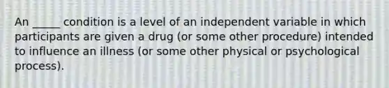 An _____ condition is a level of an independent variable in which participants are given a drug (or some other procedure) intended to influence an illness (or some other physical or psychological process).