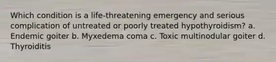 Which condition is a life‐threatening emergency and serious complication of untreated or poorly treated hypothyroidism? a. Endemic goiter b. Myxedema coma c. Toxic multinodular goiter d. Thyroiditis