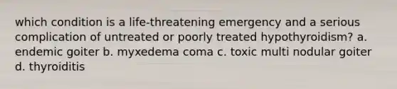 which condition is a life-threatening emergency and a serious complication of untreated or poorly treated hypothyroidism? a. endemic goiter b. myxedema coma c. toxic multi nodular goiter d. thyroiditis