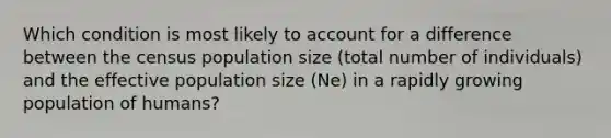 Which condition is most likely to account for a difference between the census population size (total number of individuals) and the effective population size (Ne) in a rapidly growing population of humans?