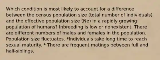 Which condition is most likely to account for a difference between the census population size (total number of individuals) and the effective population size (Ne) in a rapidly growing population of humans? Inbreeding is low or nonexistent. There are different numbers of males and females in the population. Population size fluctuates. *Individuals take long time to reach sexual maturity. * There are frequent matings between full and half-siblings.