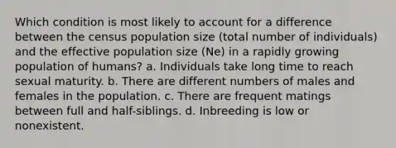 Which condition is most likely to account for a difference between the census population size (total number of individuals) and the effective population size (Ne) in a rapidly growing population of humans? a. Individuals take long time to reach sexual maturity. b. There are different numbers of males and females in the population. c. There are frequent matings between full and half-siblings. d. Inbreeding is low or nonexistent.