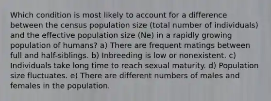 Which condition is most likely to account for a difference between the census population size (total number of individuals) and the effective population size (Ne) in a rapidly growing population of humans? a) There are frequent matings between full and half-siblings. b) Inbreeding is low or nonexistent. c) Individuals take long time to reach sexual maturity. d) Population size fluctuates. e) There are different numbers of males and females in the population.