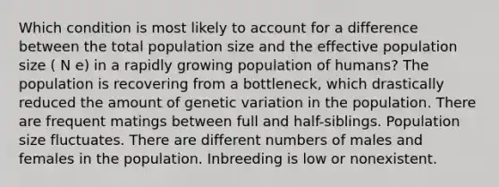 Which condition is most likely to account for a difference between the total population size and the effective population size ( N e) in a rapidly growing population of humans? The population is recovering from a bottleneck, which drastically reduced the amount of genetic variation in the population. There are frequent matings between full and half-siblings. Population size fluctuates. There are different numbers of males and females in the population. Inbreeding is low or nonexistent.