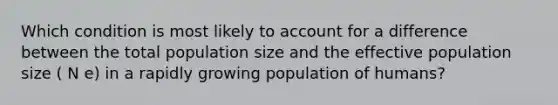 Which condition is most likely to account for a difference between the total population size and the effective population size ( N e) in a rapidly growing population of humans?