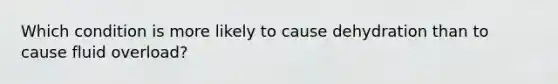 Which condition is more likely to cause dehydration than to cause fluid overload?