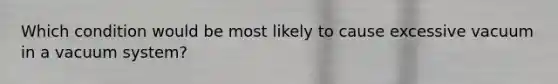 Which condition would be most likely to cause excessive vacuum in a vacuum system?