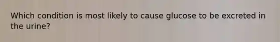 Which condition is most likely to cause glucose to be excreted in the urine?