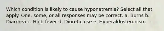 Which condition is likely to cause hyponatremia? Select all that apply. One, some, or all responses may be correct. a. Burns b. Diarrhea c. High fever d. Diuretic use e. Hyperaldosteronism