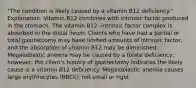 "The condition is likely caused by a vitamin B12 deficiency." Explanation: Vitamin B12 combines with intrinsic factor produced in the stomach. The vitamin B12 -intrinsic factor complex is absorbed in the distal ileum. Clients who have had a partial or total gastrectomy may have limited amounts of intrinsic factor, and the absorption of vitamin B12 may be diminished. Megaloblastic anemia may be caused by a folate deficiency; however, the client's history of gastrectomy indicates the likely cause is a vitamin B12 deficiency. Megaloblastic anemia causes large erythrocytes (RBCs), not small or rigid.