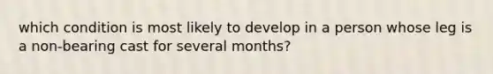 which condition is most likely to develop in a person whose leg is a non-bearing cast for several months?