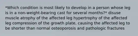 *Which condition is most likely to develop in a person whose leg is in a non-weight-bearing cast for several months?* disuse muscle atrophy of the affected leg hypertrophy of the affected leg compression of the growth plate, causing the affected leg to be shorter than normal osteoporosis and pathologic fractures