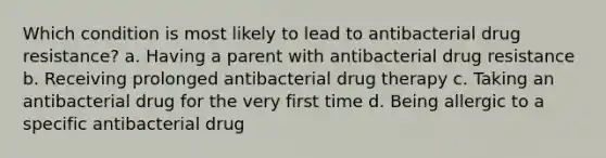 Which condition is most likely to lead to antibacterial drug resistance? a. Having a parent with antibacterial drug resistance b. Receiving prolonged antibacterial drug therapy c. Taking an antibacterial drug for the very first time d. Being allergic to a specific antibacterial drug