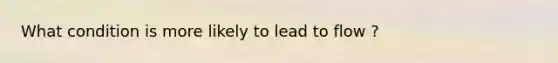 What condition is more likely to lead to flow ?