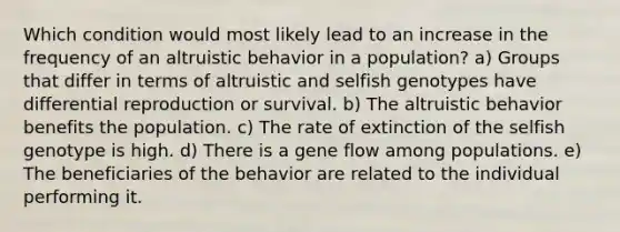 Which condition would most likely lead to an increase in the frequency of an altruistic behavior in a population? a) Groups that differ in terms of altruistic and selfish genotypes have differential reproduction or survival. b) The altruistic behavior benefits the population. c) The rate of extinction of the selfish genotype is high. d) There is a gene flow among populations. e) The beneficiaries of the behavior are related to the individual performing it.