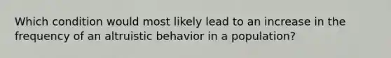 Which condition would most likely lead to an increase in the frequency of an altruistic behavior in a population?