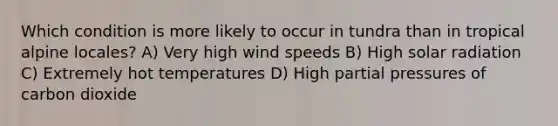 Which condition is more likely to occur in tundra than in tropical alpine locales? A) Very high wind speeds B) High solar radiation C) Extremely hot temperatures D) High partial pressures of carbon dioxide