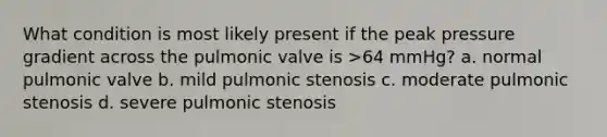 What condition is most likely present if the peak pressure gradient across the pulmonic valve is >64 mmHg? a. normal pulmonic valve b. mild pulmonic stenosis c. moderate pulmonic stenosis d. severe pulmonic stenosis