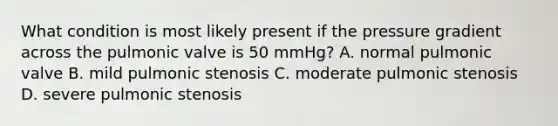 What condition is most likely present if the pressure gradient across the pulmonic valve is 50 mmHg? A. normal pulmonic valve B. mild pulmonic stenosis C. moderate pulmonic stenosis D. severe pulmonic stenosis