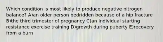 Which condition is most likely to produce negative nitrogen balance? A)an older person bedridden because of a hip fracture B)the third trimester of pregnancy C)an individual starting resistance exercise training D)growth during puberty E)recovery from a burn