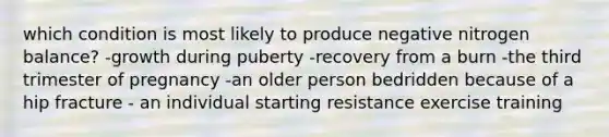 which condition is most likely to produce negative nitrogen balance? -growth during puberty -recovery from a burn -the third trimester of pregnancy -an older person bedridden because of a hip fracture - an individual starting resistance exercise training